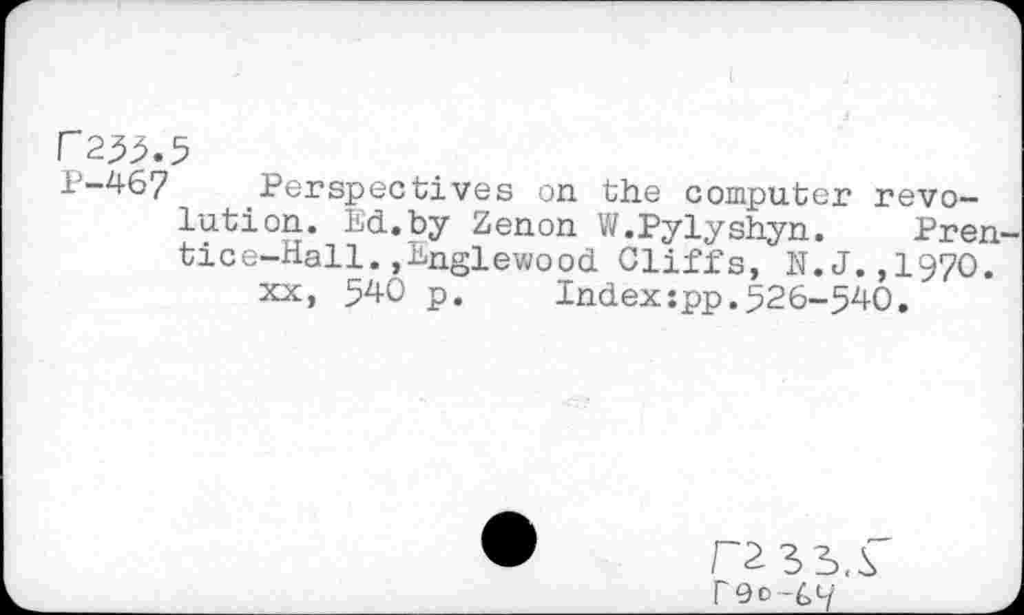 ﻿P255.
P-467
Perspectives on the computer revolution. Ed.by Zenon W.Pylyshyn. Prentice-Hall. »Englewood Cliffs, N.J.,1970.
xx, 540 p.	Index:pp.526-540.
P Qc-C'-i